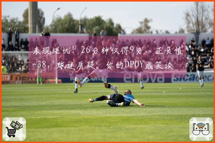 表现堪忧！26分钟仅得9分，正负值-38，球迷质疑：你的DPOY成笑谈