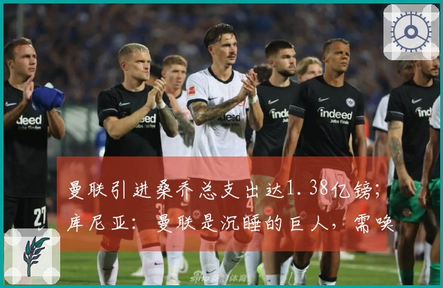 曼联引进桑乔总支出达1.38亿镑；库尼亚：曼联是沉睡的巨人，需唤醒其潜力