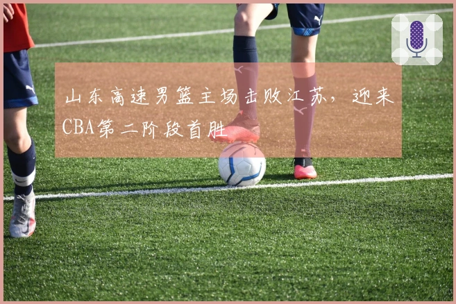 山东高速男篮主场击败江苏，迎来CBA第二阶段首胜