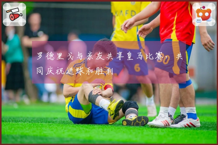 罗德里戈与亲友共享皇马比赛，共同庆祝进球和胜利