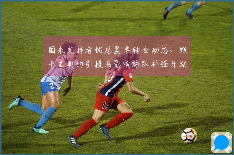 国米支持者忧虑夏季转会动态，维卡里奥的引援或影响球队补强计划