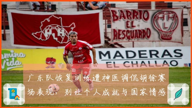 广东队恢复训练遭神医调侃胡徐赛场表现，别让个人成就与国家情感对立