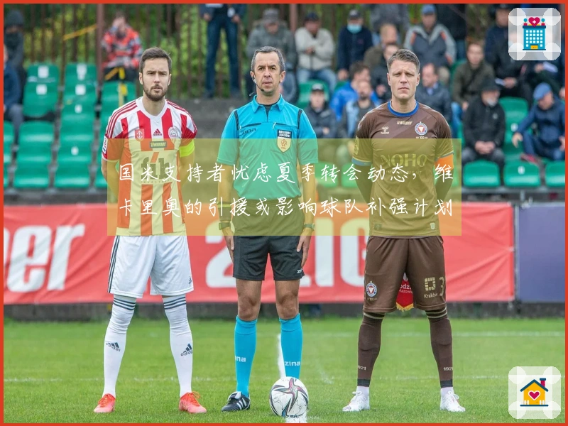 国米支持者忧虑夏季转会动态，维卡里奥的引援或影响球队补强计划