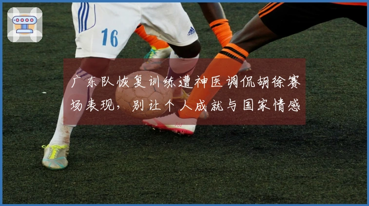 广东队恢复训练遭神医调侃胡徐赛场表现，别让个人成就与国家情感对立
