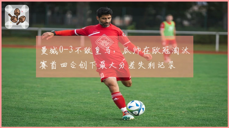 曼城0-3不敌皇马，瓜帅在欧冠淘汰赛首回合创下最大分差失利记录