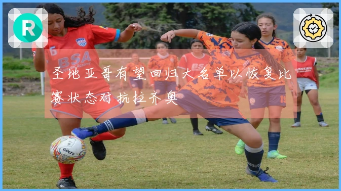 圣地亚哥有望回归大名单以恢复比赛状态对抗拉齐奥