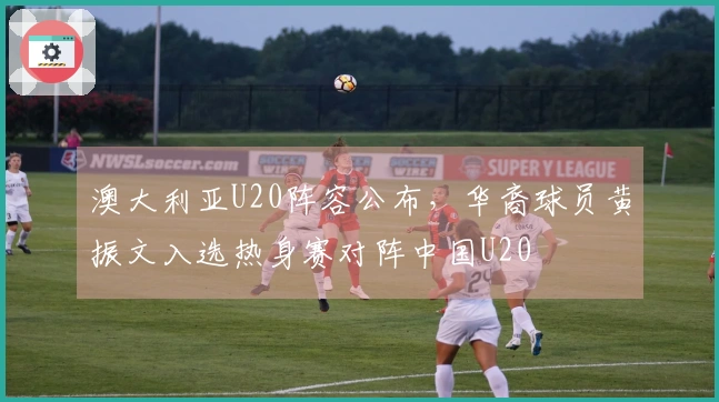 澳大利亚U20阵容公布，华裔球员黄振文入选热身赛对阵中国U20