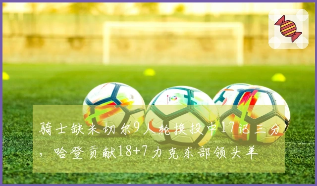 骑士缺米切尔9人轮换投中17记三分，哈登贡献18+7力克东部领头羊