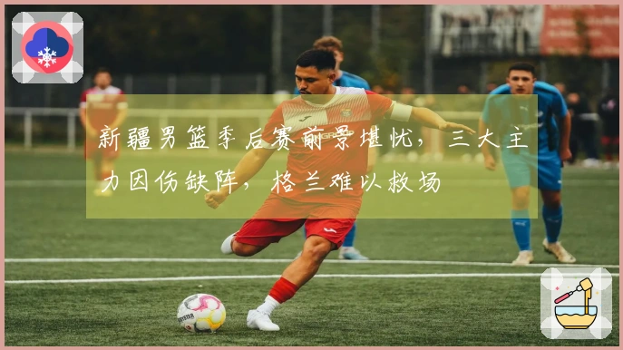 新疆男篮季后赛前景堪忧，三大主力因伤缺阵，格兰难以救场
